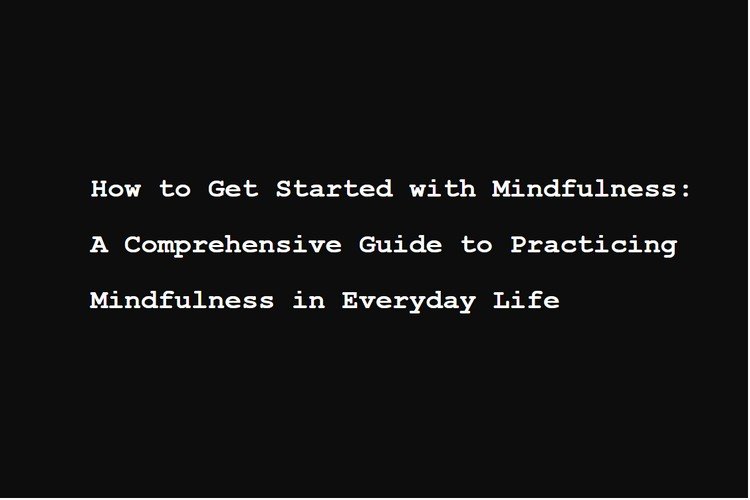 How to Get Started with Mindfulness: A Comprehensive Guide to Practicing Mindfulness in Everyday Life